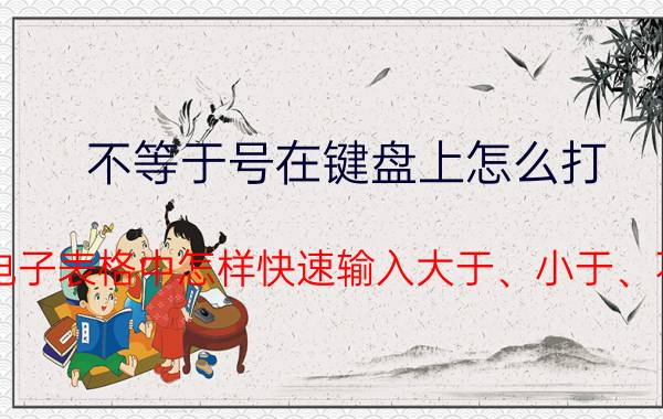 不等于号在键盘上怎么打 Excel电子表格中怎样快速输入大于、小于、不等号？